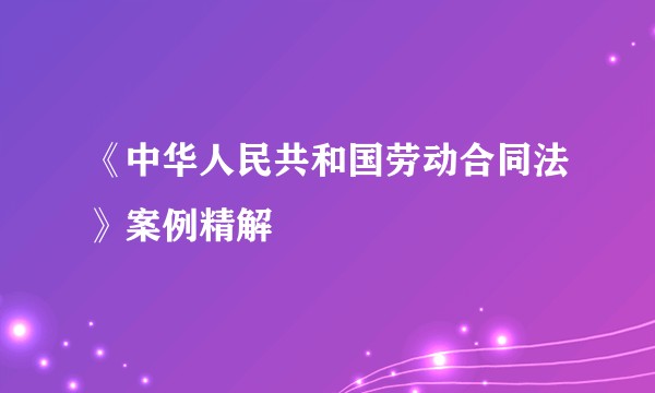 《中华人民共和国劳动合同法》案例精解