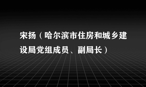 宋扬（哈尔滨市住房和城乡建设局党组成员、副局长）