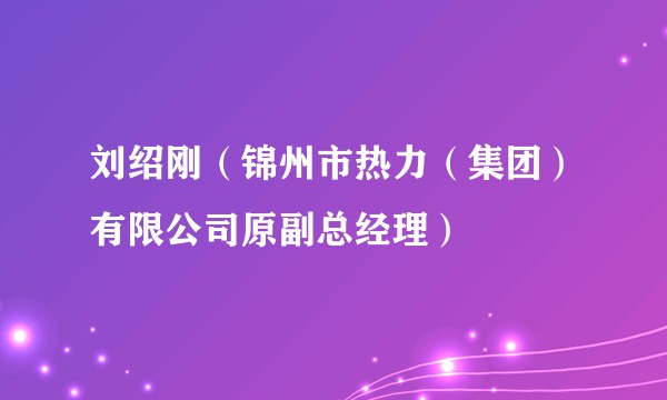 刘绍刚（锦州市热力（集团）有限公司原副总经理）