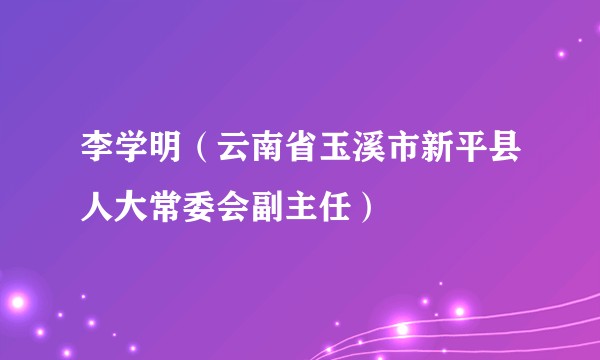 李学明（云南省玉溪市新平县人大常委会副主任）