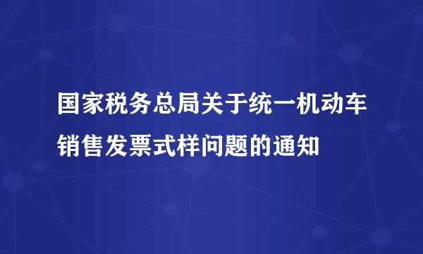 国家税务总局关于统一机动车销售发票式样问题的通知