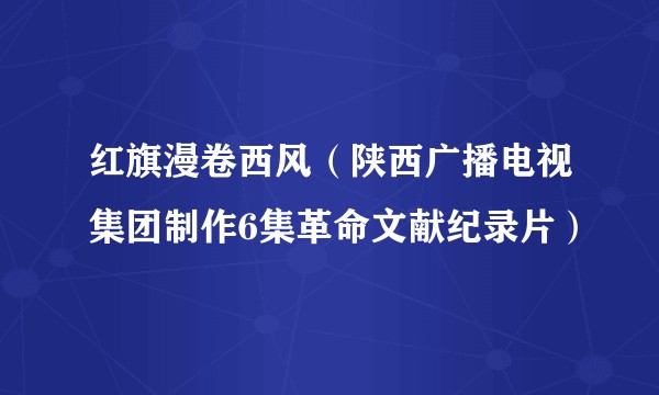 红旗漫卷西风（陕西广播电视集团制作6集革命文献纪录片）