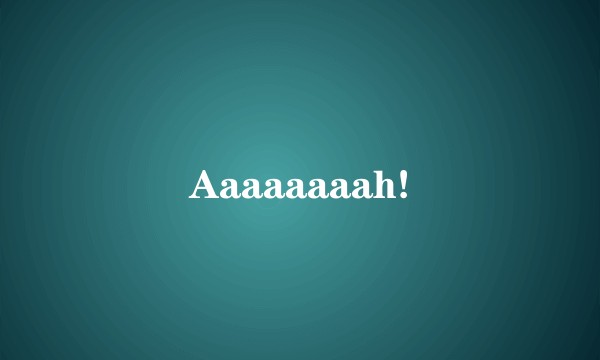 Aaaaaaaah!