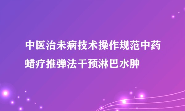 中医治未病技术操作规范中药蜡疗推弹法干预淋巴水肿