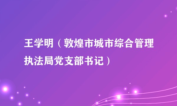 王学明(敦煌市城市综合管理执法局党支部书记)