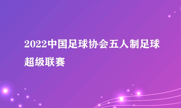 2022中国足球协会五人制足球超级联赛