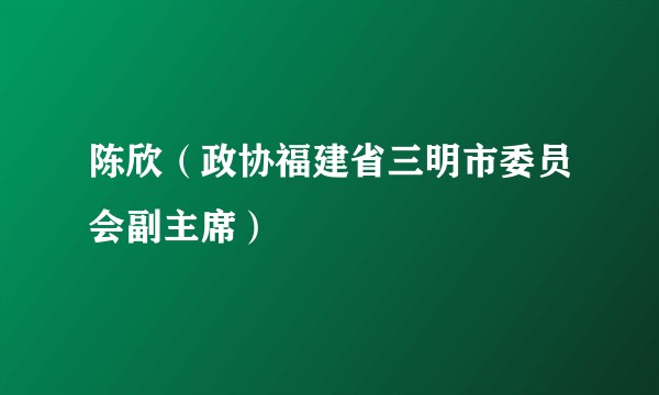 陈欣（政协福建省三明市委员会副主席）