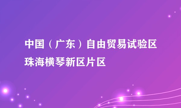 中国（广东）自由贸易试验区珠海横琴新区片区