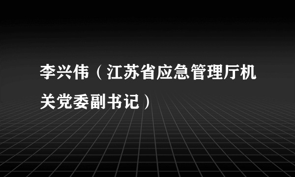 李兴伟（江苏省应急管理厅机关党委副书记）