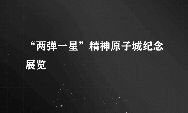 “两弹一星”精神原子城纪念展览