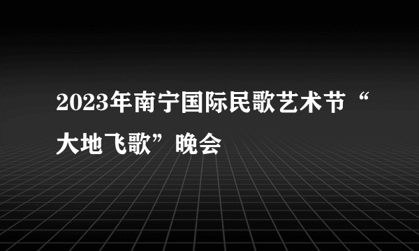 2023年南宁国际民歌艺术节“大地飞歌”晚会