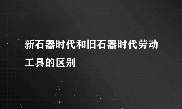 新石器时代和旧石器时代劳动工具的区别