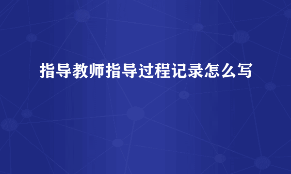 指导教师指导过程记录怎么写