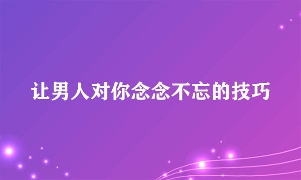 让男人对你念念不忘的技巧