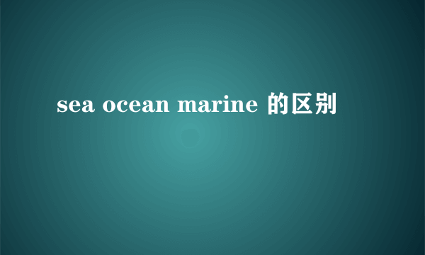 sea ocean marine 的区别
