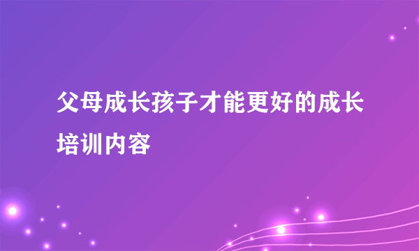 父母成长孩子才能更好的成长培训内容