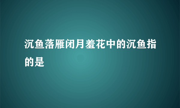 沉鱼落雁闭月羞花中的沉鱼指的是