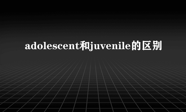 adolescent和juvenile的区别