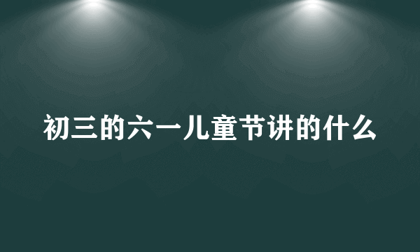 初三的六一儿童节讲的什么