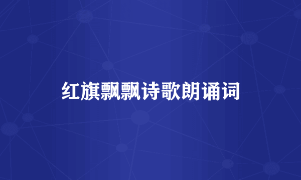 红旗飘飘诗歌朗诵词