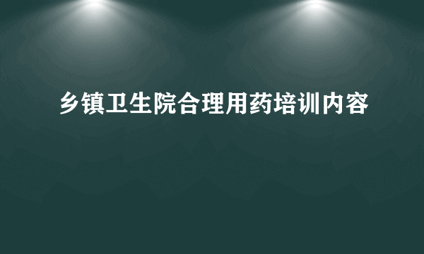 乡镇卫生院合理用药培训内容