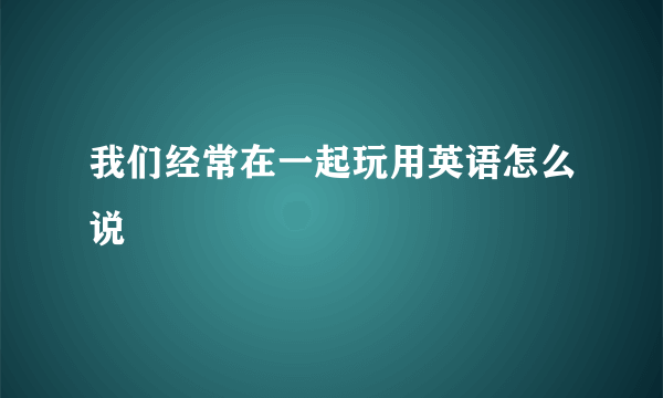 我们经常在一起玩用英语怎么说