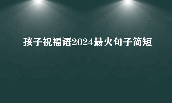 孩子祝福语2024最火句子简短