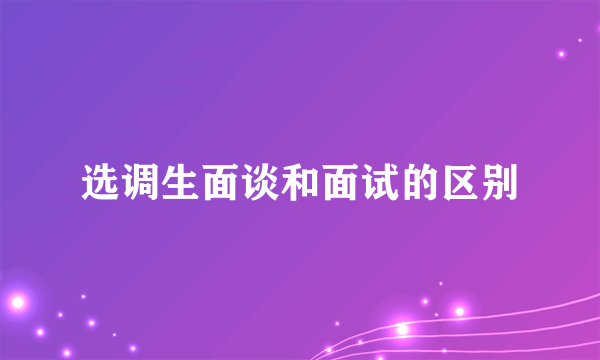 选调生面谈和面试的区别