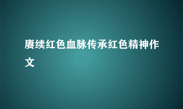 赓续红色血脉传承红色精神作文
