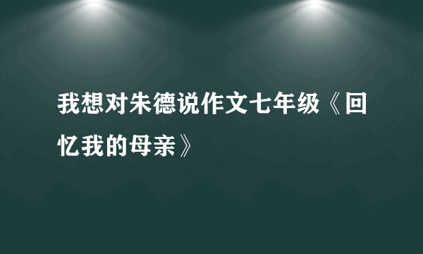 我想对朱德说作文七年级《回忆我的母亲》