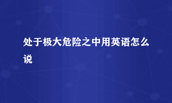 处于极大危险之中用英语怎么说