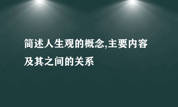 简述人生观的概念,主要内容及其之间的关系