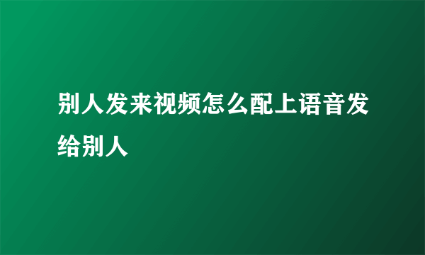 别人发来视频怎么配上语音发给别人