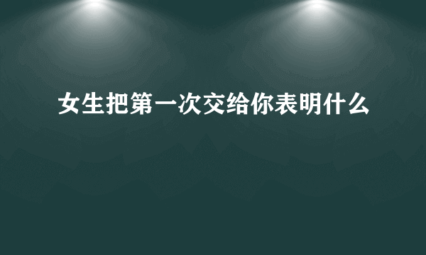 女生把第一次交给你表明什么