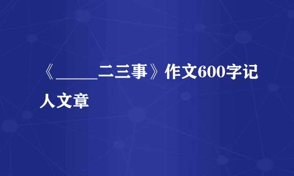 《_____二三事》作文600字记人文章