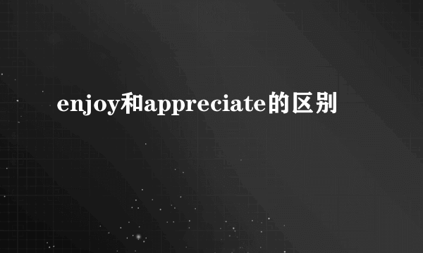 enjoy和appreciate的区别