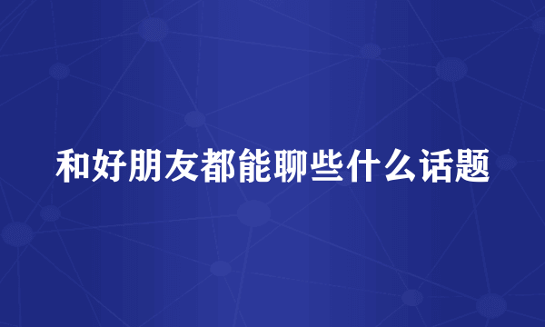 和好朋友都能聊些什么话题