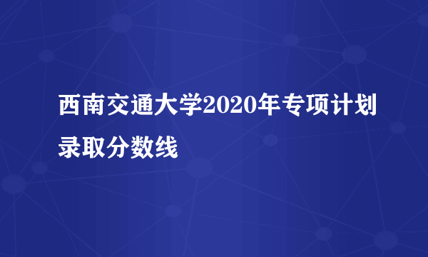 西南交通大学2020年专项计划录取分数线