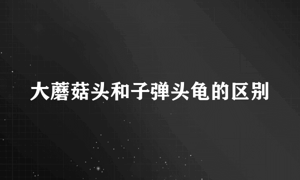 大蘑菇头和子弹头龟的区别