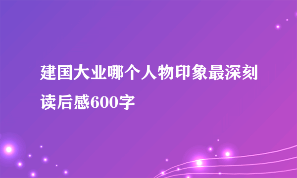 建国大业哪个人物印象最深刻读后感600字