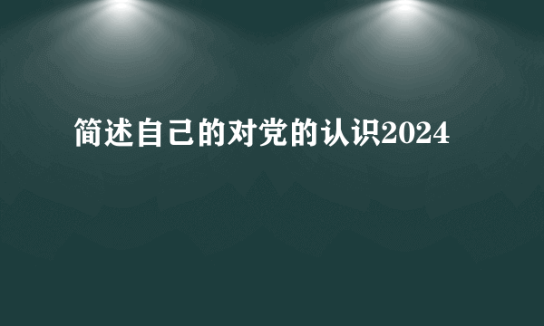 简述自己的对党的认识2024