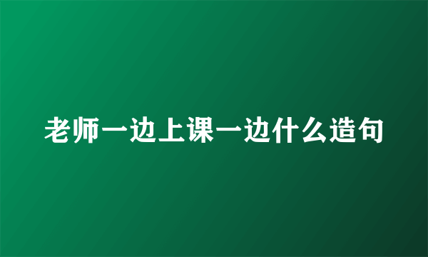 老师一边上课一边什么造句