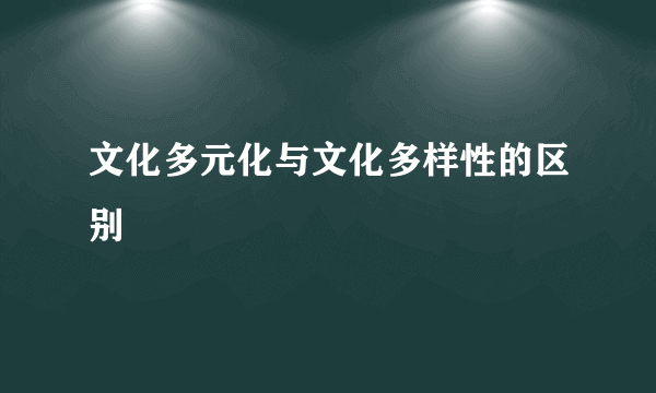 文化多元化与文化多样性的区别