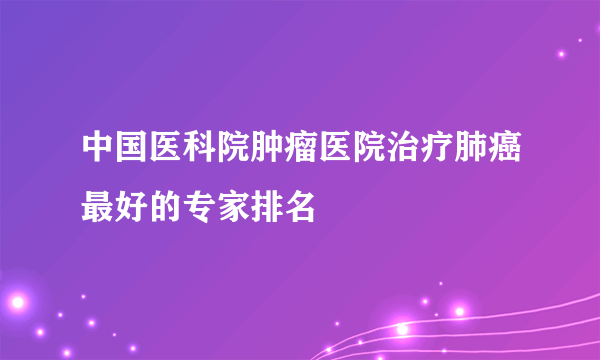 中国医科院肿瘤医院治疗肺癌最好的专家排名