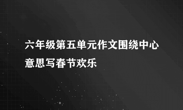 六年级第五单元作文围绕中心意思写春节欢乐