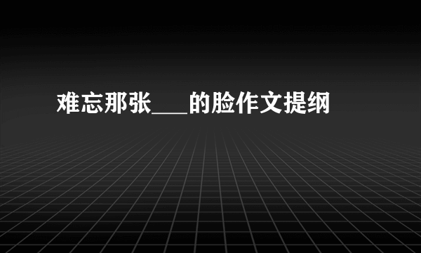 难忘那张___的脸作文提纲