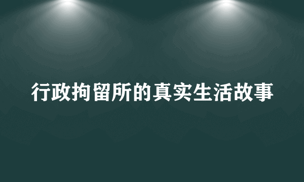 行政拘留所的真实生活故事