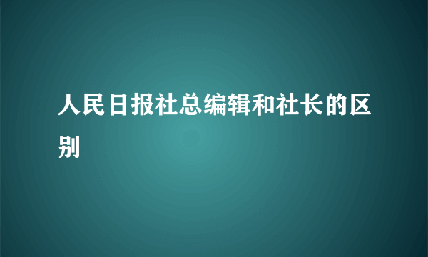 人民日报社总编辑和社长的区别