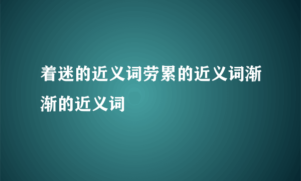 着迷的近义词劳累的近义词渐渐的近义词