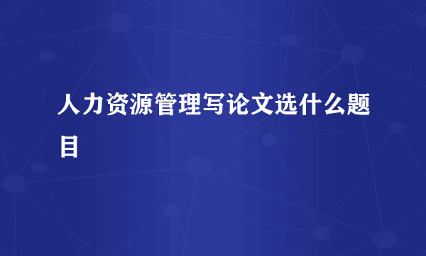 人力资源管理写论文选什么题目
